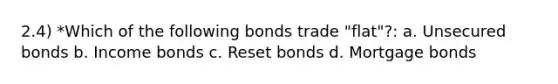 2.4) *Which of the following bonds trade "flat"?: a. Unsecured bonds b. Income bonds c. Reset bonds d. Mortgage bonds