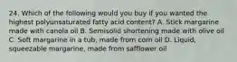 24. Which of the following would you buy if you wanted the highest polyunsaturated fatty acid content? A. Stick margarine made with canola oil B. Semisolid shortening made with olive oil C. Soft margarine in a tub, made from corn oil D. Liquid, squeezable margarine, made from safflower oil