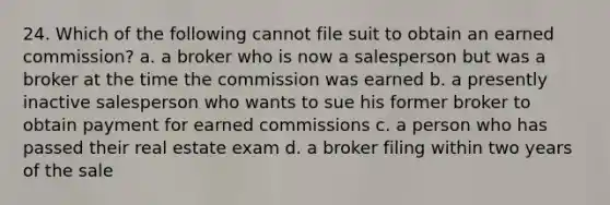 24. Which of the following cannot file suit to obtain an earned commission? a. a broker who is now a salesperson but was a broker at the time the commission was earned b. a presently inactive salesperson who wants to sue his former broker to obtain payment for earned commissions c. a person who has passed their real estate exam d. a broker filing within two years of the sale