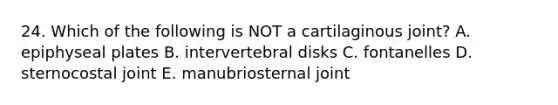 24. Which of the following is NOT a cartilaginous joint? A. epiphyseal plates B. intervertebral disks C. fontanelles D. sternocostal joint E. manubriosternal joint