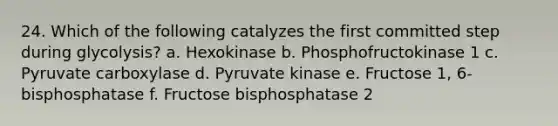 24. Which of the following catalyzes the first committed step during glycolysis? a. Hexokinase b. Phosphofructokinase 1 c. Pyruvate carboxylase d. Pyruvate kinase e. Fructose 1, 6-bisphosphatase f. Fructose bisphosphatase 2