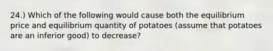 24.) Which of the following would cause both the equilibrium price and equilibrium quantity of potatoes (assume that potatoes are an inferior good) to decrease?