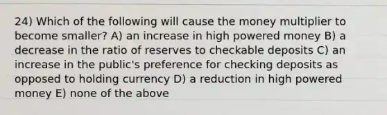 24) Which of the following will cause the money multiplier to become smaller? A) an increase in high powered money B) a decrease in the ratio of reserves to checkable deposits C) an increase in the public's preference for checking deposits as opposed to holding currency D) a reduction in high powered money E) none of the above