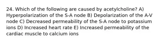 24. Which of the following are caused by acetylcholine? A) Hyperpolarization of the S-A node B) Depolarization of the A-V node C) Decreased permeability of the S-A node to potassium ions D) Increased heart rate E) Increased permeability of the cardiac muscle to calcium ions