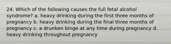 24. Which of the following causes the full fetal alcohol syndrome? a. heavy drinking during the first three months of pregnancy b. heavy drinking during the final three months of pregnancy c. a drunken binge at any time during pregnancy d. heavy drinking throughout pregnancy