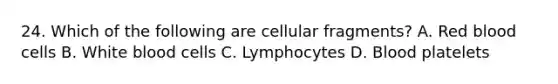 24. Which of the following are cellular fragments? A. Red blood cells B. White blood cells C. Lymphocytes D. Blood platelets