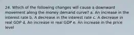 24. Which of the following changes will cause a downward movement along the money demand curve? a. An increase in the interest rate b. A decrease in the interest rate c. A decrease in real GDP d. An increase in real GDP e. An increase in the price level