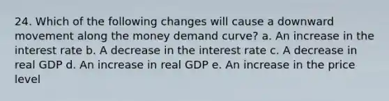 24. Which of the following changes will cause a downward movement along the money demand curve? a. An increase in the interest rate b. A decrease in the interest rate c. A decrease in real GDP d. An increase in real GDP e. An increase in the price level