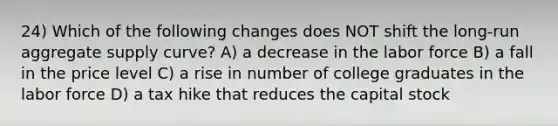 24) Which of the following changes does NOT shift the long-run aggregate supply curve? A) a decrease in the labor force B) a fall in the price level C) a rise in number of college graduates in the labor force D) a tax hike that reduces the capital stock