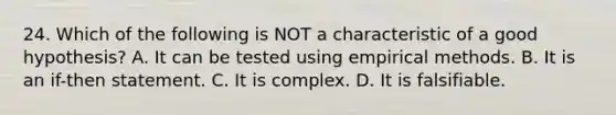 24. Which of the following is NOT a characteristic of a good hypothesis? A. It can be tested using empirical methods. B. It is an if-then statement. C. It is complex. D. It is falsifiable.