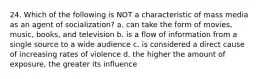 24. Which of the following is NOT a characteristic of mass media as an agent of socialization? a. can take the form of movies, music, books, and television b. is a flow of information from a single source to a wide audience c. is considered a direct cause of increasing rates of violence d. the higher the amount of exposure, the greater its influence