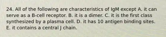 24. All of the following are characteristics of IgM except A. it can serve as a B-cell receptor. B. it is a dimer. C. it is the first class synthesized by a plasma cell. D. it has 10 antigen binding sites. E. it contains a central J chain.