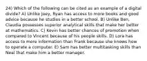 24) Which of the following can be cited as an example of a digital divide? A) Unlike Joey, Ryan has access to more books and good advice because he studies in a better school. B) Unlike Ben, Claudia possesses superior analytical skills that make her better at mathematics. C) Kevin has better chances of promotion when compared to Vincent because of his people skills. D) Lora has access to more information than Frank because she knows how to operate a computer. E) Sam has better multitasking skills than Neal that make him a better manager.