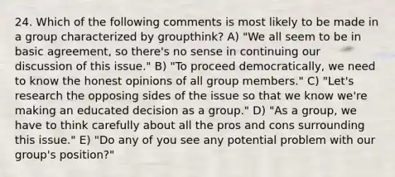 24. Which of the following comments is most likely to be made in a group characterized by groupthink? A) "We all seem to be in basic agreement, so there's no sense in continuing our discussion of this issue." B) "To proceed democratically, we need to know the honest opinions of all group members." C) "Let's research the opposing sides of the issue so that we know we're making an educated decision as a group." D) "As a group, we have to think carefully about all the pros and cons surrounding this issue." E) "Do any of you see any potential problem with our group's position?"