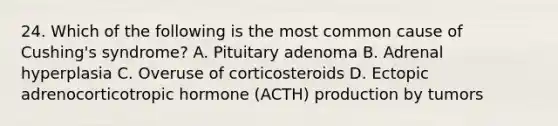 24. Which of the following is the most common cause of Cushing's syndrome? A. Pituitary adenoma B. Adrenal hyperplasia C. Overuse of corticosteroids D. Ectopic adrenocorticotropic hormone (ACTH) production by tumors