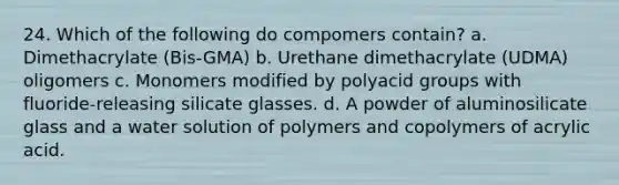 24. Which of the following do compomers contain? a. Dimethacrylate (Bis-GMA) b. Urethane dimethacrylate (UDMA) oligomers c. Monomers modified by polyacid groups with fluoride-releasing silicate glasses. d. A powder of aluminosilicate glass and a water solution of polymers and copolymers of acrylic acid.