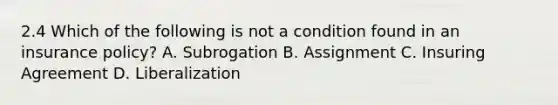 2.4 Which of the following is not a condition found in an insurance policy? A. Subrogation B. Assignment C. Insuring Agreement D. Liberalization