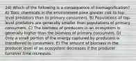 24) Which of the following is a consequence of biomagnification? A) Toxic chemicals in the environment pose greater risk to top-level predators than to primary consumers. B) Populations of top-level predators are generally smaller than populations of primary consumers. C) The biomass of producers in an ecosystem is generally higher than the biomass of primary consumers. D) Only a small portion of the energy captured by producers is transferred to consumers. E) The amount of biomass in the producer level of an ecosystem decreases if the producer turnover time increases.