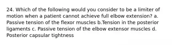 24. Which of the following would you consider to be a limiter of motion when a patient cannot achieve full elbow extension? a. Passive tension of the flexor muscles b.Tension in the posterior ligaments c. Passive tension of the elbow extensor muscles d. Posterior capsular tightness