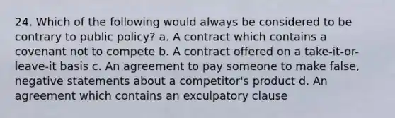 24. Which of the following would always be considered to be contrary to public policy? a. A contract which contains a covenant not to compete b. A contract offered on a take-it-or-leave-it basis c. An agreement to pay someone to make false, negative statements about a competitor's product d. An agreement which contains an exculpatory clause