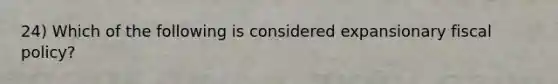 24) Which of the following is considered expansionary fiscal policy?