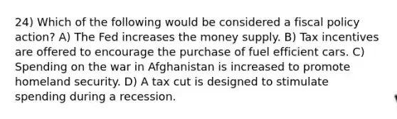 24) Which of the following would be considered a fiscal policy action? A) The Fed increases the money supply. B) Tax incentives are offered to encourage the purchase of fuel efficient cars. C) Spending on the war in Afghanistan is increased to promote homeland security. D) A tax cut is designed to stimulate spending during a recession.