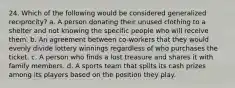 24. Which of the following would be considered generalized reciprocity? a. A person donating their unused clothing to a shelter and not knowing the specific people who will receive them. b. An agreement between co-workers that they would evenly divide lottery winnings regardless of who purchases the ticket. c. A person who finds a lost treasure and shares it with family members. d. A sports team that splits its cash prizes among its players based on the position they play.