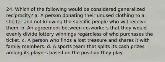 24. Which of the following would be considered generalized reciprocity? a. A person donating their unused clothing to a shelter and not knowing the specific people who will receive them. b. An agreement between co-workers that they would evenly divide lottery winnings regardless of who purchases the ticket. c. A person who finds a lost treasure and shares it with family members. d. A sports team that splits its cash prizes among its players based on the position they play.