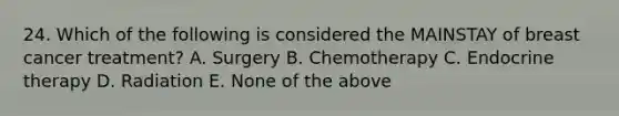 24. Which of the following is considered the MAINSTAY of breast cancer treatment? A. Surgery B. Chemotherapy C. Endocrine therapy D. Radiation E. None of the above