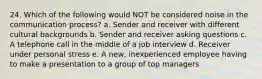 24. Which of the following would NOT be considered noise in the communication process? a. Sender and receiver with different cultural backgrounds b. Sender and receiver asking questions c. A telephone call in the middle of a job interview d. Receiver under personal stress e. A new, inexperienced employee having to make a presentation to a group of top managers