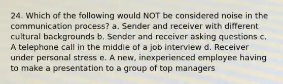 24. Which of the following would NOT be considered noise in the communication process? a. Sender and receiver with different cultural backgrounds b. Sender and receiver asking questions c. A telephone call in the middle of a job interview d. Receiver under personal stress e. A new, inexperienced employee having to make a presentation to a group of top managers