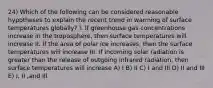 24) Which of the following can be considered reasonable hypotheses to explain the recent trend in warming of surface temperatures globally? I. If greenhouse gas concentrations increase in the troposphere, then surface temperatures will increase II. If the area of polar ice increases, then the surface temperatures will increase III. If incoming solar radiation is greater than the release of outgoing infrared radiation, then surface temperatures will increase A) I B) II C) I and III D) II and III E) I, II ,and III