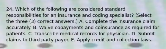 24. Which of the following are considered standard responsibilities for an insurance and coding specialist? (Select the three (3) correct answers.) A. Complete the insurance claim accurately. B. Waive copayments and coinsurance as required for patients. C. Transcribe medical records for physician. D. Submit claims to third party payer. E. Apply credit and collection laws.