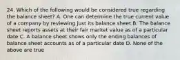 24. Which of the following would be considered true regarding the balance sheet? A. One can determine the true current value of a company by reviewing just its balance sheet B. The balance sheet reports assets at their fair market value as of a particular date C. A balance sheet shows only the ending balances of balance sheet accounts as of a particular date D. None of the above are true