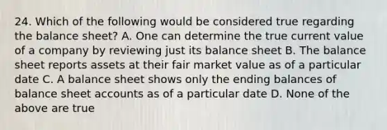 24. Which of the following would be considered true regarding the balance sheet? A. One can determine the true current value of a company by reviewing just its balance sheet B. The balance sheet reports assets at their fair market value as of a particular date C. A balance sheet shows only the ending balances of balance sheet accounts as of a particular date D. None of the above are true