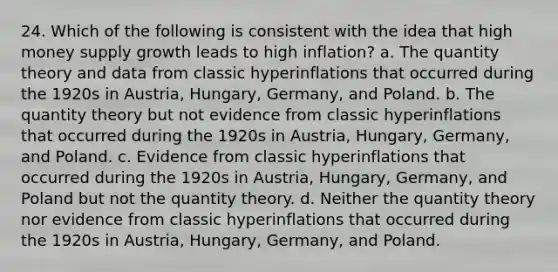 24. Which of the following is consistent with the idea that high money supply growth leads to high inflation? a. The quantity theory and data from classic hyperinflations that occurred during the 1920s in Austria, Hungary, Germany, and Poland. b. The quantity theory but not evidence from classic hyperinflations that occurred during the 1920s in Austria, Hungary, Germany, and Poland. c. Evidence from classic hyperinflations that occurred during the 1920s in Austria, Hungary, Germany, and Poland but not the quantity theory. d. Neither the quantity theory nor evidence from classic hyperinflations that occurred during the 1920s in Austria, Hungary, Germany, and Poland.