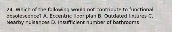 24. Which of the following would not contribute to functional obsolescence? A. Eccentric floor plan B. Outdated fixtures C. Nearby nuisances D. Insufficient number of bathrooms