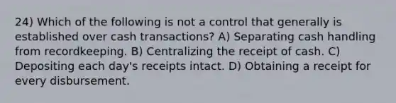 24) Which of the following is not a control that generally is established over cash transactions? A) Separating cash handling from recordkeeping. B) Centralizing the receipt of cash. C) Depositing each day's receipts intact. D) Obtaining a receipt for every disbursement.