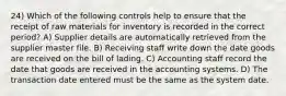 24) Which of the following controls help to ensure that the receipt of raw materials for inventory is recorded in the correct period? A) Supplier details are automatically retrieved from the supplier master file. B) Receiving staff write down the date goods are received on the bill of lading. C) Accounting staff record the date that goods are received in the accounting systems. D) The transaction date entered must be the same as the system date.