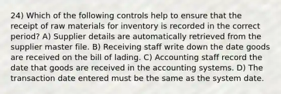 24) Which of the following controls help to ensure that the receipt of raw materials for inventory is recorded in the correct period? A) Supplier details are automatically retrieved from the supplier master file. B) Receiving staff write down the date goods are received on the bill of lading. C) Accounting staff record the date that goods are received in the accounting systems. D) The transaction date entered must be the same as the system date.