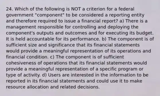 24. Which of the following is NOT a criterion for a federal government "component" to be considered a reporting entity and therefore required to issue a financial report? a) There is a management responsible for controlling and deploying the component's outputs and outcomes and for executing its budget. It is held accountable for its performance. b) The component is of sufficient size and significance that its financial statements would provide a meaningful representation of its operations and financial condition. c) The component is of sufficient cohesiveness of operations that its financial statements would provide a meaningful representation of a specific program or type of activity. d) Users are interested in the information to be reported in its financial statements and could use it to make resource allocation and related decisions.