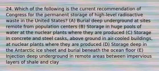 24. Which of the following is the current recommendation of Congress for the permanent storage of high-level radioactive waste in the United States? (A) Burial deep underground at sites remote from population centers (B) Storage in huge pools of water at the nuclear plants where they are produced (C) Storage in concrete and steel casks, above ground in air-cooled buildings, at nuclear plants where they are produced (D) Storage deep in the Antarctic ice sheet and burial beneath the ocean floor (E) Injection deep underground in remote areas between impervious layers of shale and clay