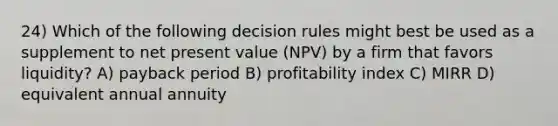 24) Which of the following decision rules might best be used as a supplement to net present value (NPV) by a firm that favors liquidity? A) payback period B) profitability index C) MIRR D) equivalent annual annuity