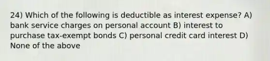 24) Which of the following is deductible as interest expense? A) bank service charges on personal account B) interest to purchase tax-exempt bonds C) personal credit card interest D) None of the above