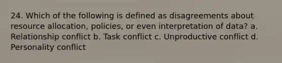 24. Which of the following is defined as disagreements about resource allocation, policies, or even interpretation of data? a. Relationship conflict b. Task conflict c. Unproductive conflict d. Personality conflict