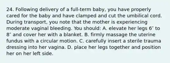 24. Following delivery of a full-term baby, you have properly cared for the baby and have clamped and cut the umbilical cord. During transport, you note that the mother is experiencing moderate vaginal bleeding. You should: A. elevate her legs 6″ to 8″ and cover her with a blanket. B. firmly massage the uterine fundus with a circular motion. C. carefully insert a sterile trauma dressing into her vagina. D. place her legs together and position her on her left side.