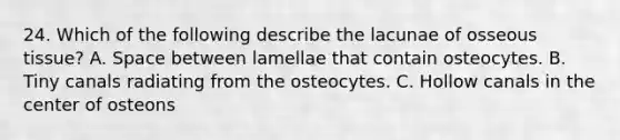 24. Which of the following describe the lacunae of osseous tissue? A. Space between lamellae that contain osteocytes. B. Tiny canals radiating from the osteocytes. C. Hollow canals in the center of osteons