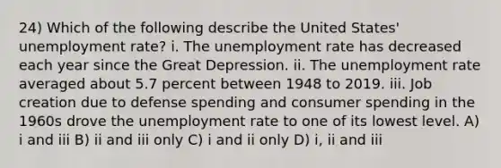 24) Which of the following describe the United States' unemployment rate? i. The unemployment rate has decreased each year since the Great Depression. ii. The unemployment rate averaged about 5.7 percent between 1948 to 2019. iii. Job creation due to defense spending and consumer spending in the 1960s drove the unemployment rate to one of its lowest level. A) i and iii B) ii and iii only C) i and ii only D) i, ii and iii