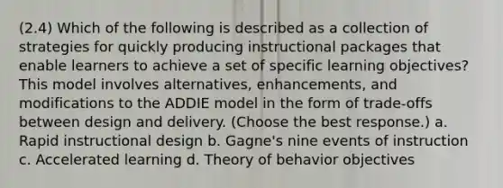 (2.4) Which of the following is described as a collection of strategies for quickly producing instructional packages that enable learners to achieve a set of specific learning objectives? This model involves alternatives, enhancements, and modifications to the ADDIE model in the form of trade-offs between design and delivery. (Choose the best response.) a. Rapid instructional design b. Gagne's nine events of instruction c. Accelerated learning d. Theory of behavior objectives