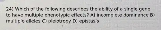 24) Which of the following describes the ability of a single gene to have multiple phenotypic effects? A) incomplete dominance B) multiple alleles C) pleiotropy D) epistasis